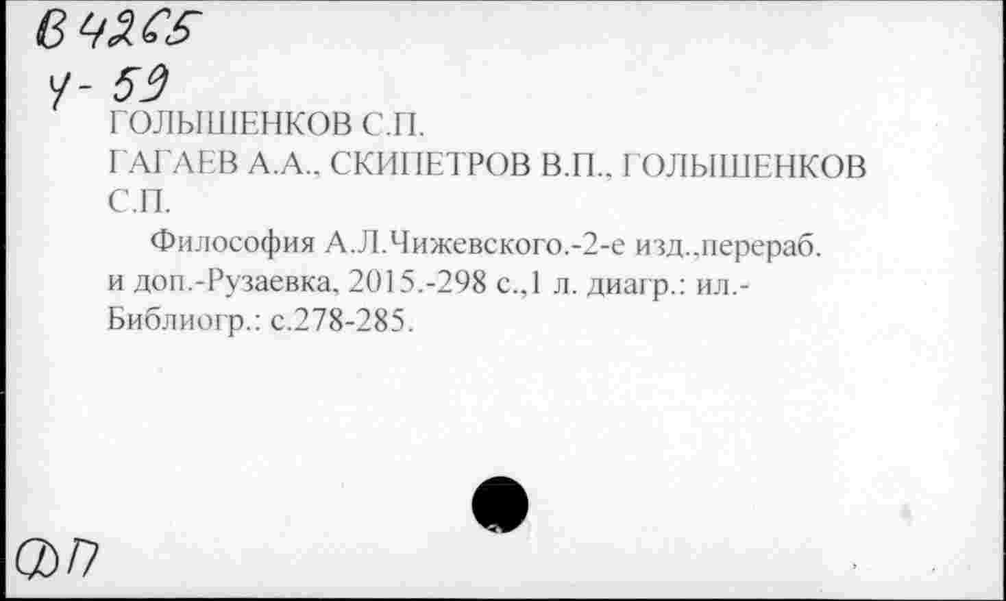 ﻿/- 59
ГОЛЫШЕНКОВС.П.
ГАГАЕВ А.А.. СКИПЕТРОВ В.П.. ГОЛЫШЕНКОВ С.П.
Философия А.Л.Чижевского.-2-е изд.лерераб. и доп.-Рузаевка, 2015.-298 с.,1 л. диагр.: ил.-Библиогр.: с.278-285.
®/7